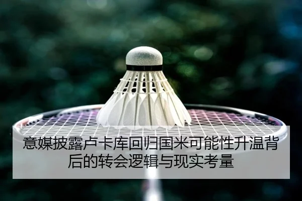 意媒披露卢卡库回归国米可能性升温背后的转会逻辑与现实考量
