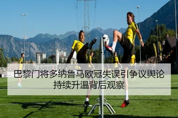 巴黎门将多纳鲁马欧冠失误引争议舆论持续升温背后观察