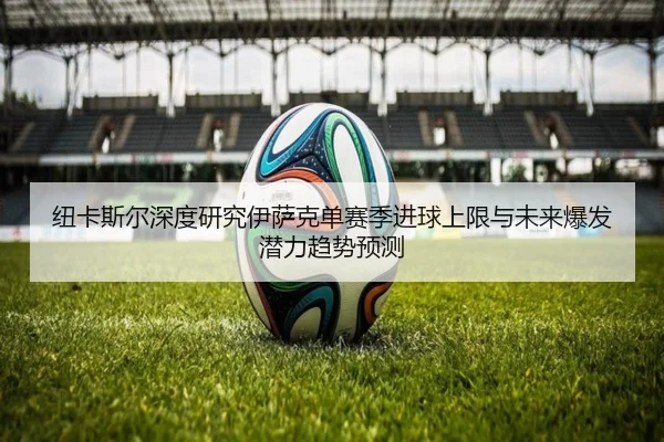 纽卡斯尔深度研究伊萨克单赛季进球上限与未来爆发潜力趋势预测