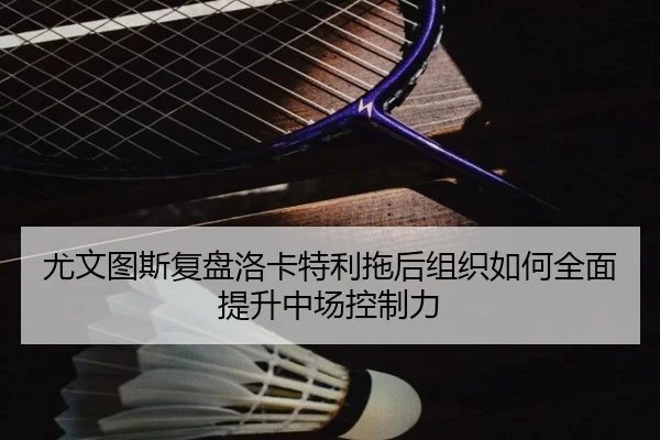 尤文图斯复盘洛卡特利拖后组织如何全面提升中场控制力